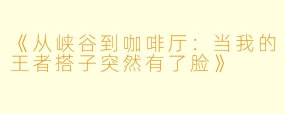 《从峡谷到咖啡厅：当我的王者搭子突然有了脸》