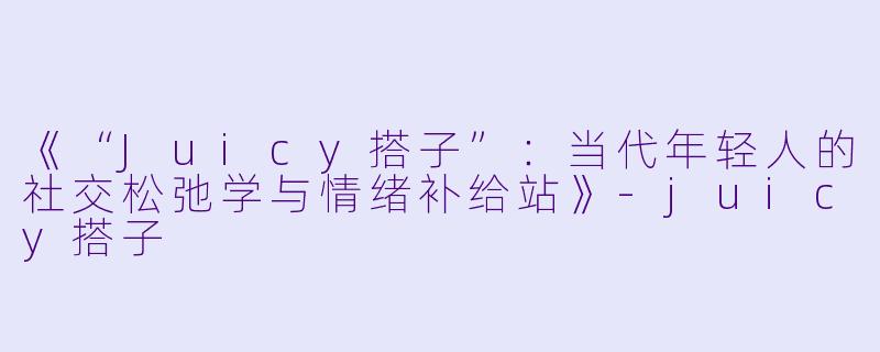 《“Juicy搭子”：当代年轻人的社交松弛学与情绪补给站》