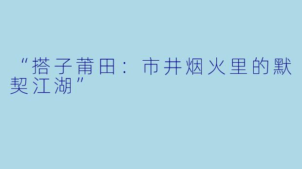 “搭子莆田：市井烟火里的默契江湖”