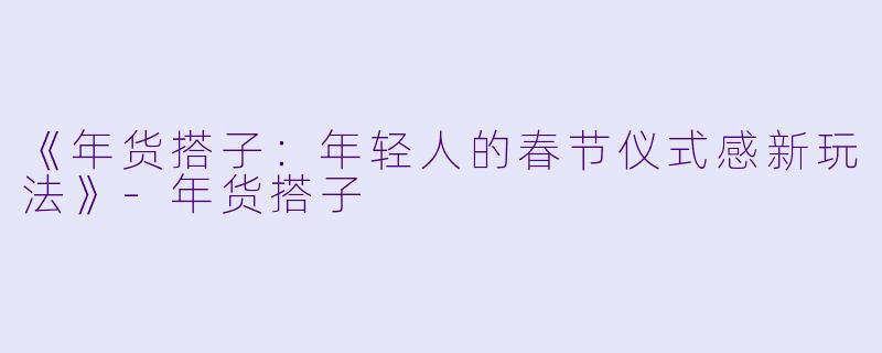 《年货搭子：年轻人的春节仪式感新玩法》-年货搭子