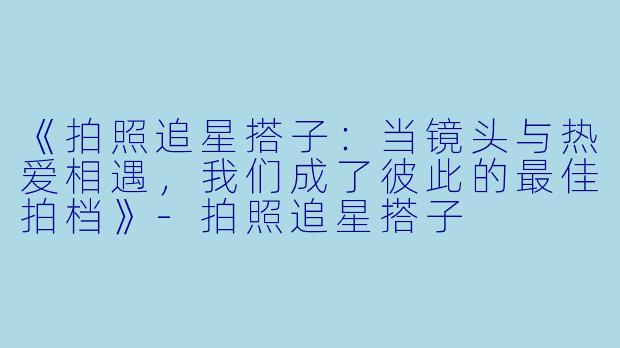 《拍照追星搭子：当镜头与热爱相遇，我们成了彼此的最佳拍档》-拍照追星搭子