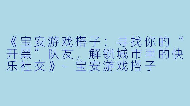《宝安游戏搭子：寻找你的“开黑”队友，解锁城市里的快乐社交》-宝安游戏搭子