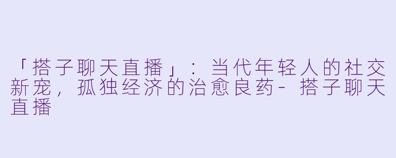 「搭子聊天直播」：当代年轻人的社交新宠，孤独经济的治愈良药-搭子聊天直播