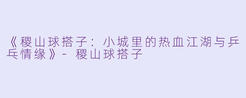 《稷山球搭子：小城里的热血江湖与乒乓情缘》-稷山球搭子