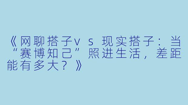 《网聊搭子vs现实搭子：当“赛博知己”照进生活，差距能有多大？》