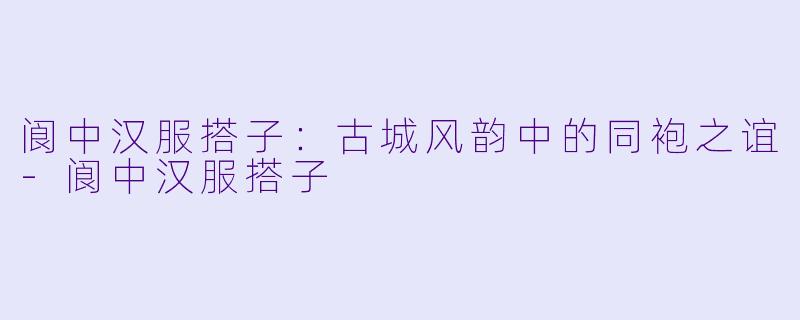 阆中汉服搭子:古城风韵中的同袍之谊