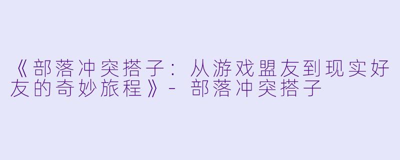 《部落冲突搭子：从游戏盟友到现实好友的奇妙旅程》-部落冲突搭子