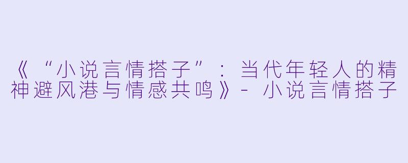 《“小说言情搭子”:当代年轻人的精神避风港与情感共鸣》