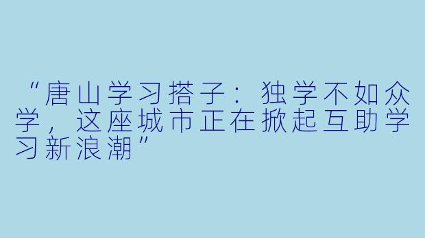 “唐山学习搭子：独学不如众学，这座城市正在掀起互助学习新浪潮”