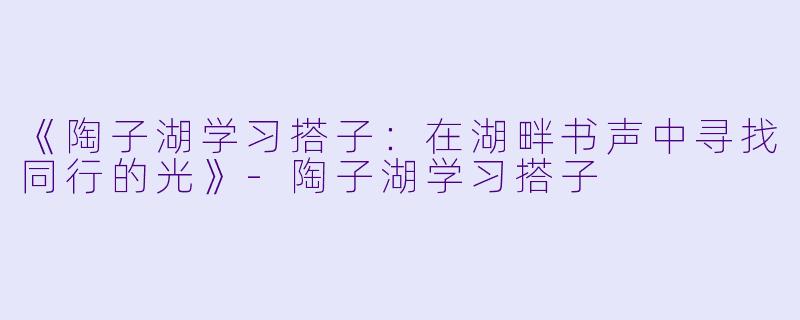 《陶子湖学习搭子：在湖畔书声中寻找同行的光》