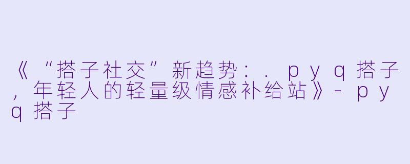 《“搭子社交”新趋势：.pyq搭子，年轻人的轻量级情感补给站》-pyq搭子