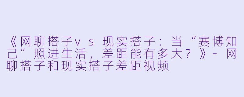 《网聊搭子vs现实搭子：当“赛博知己”照进生活，差距能有多大？》