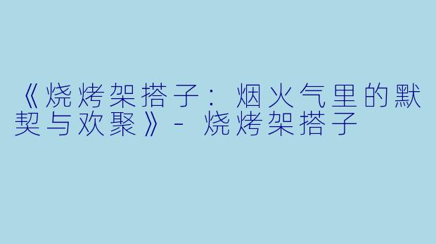 《烧烤架搭子：烟火气里的默契与欢聚》-烧烤架搭子