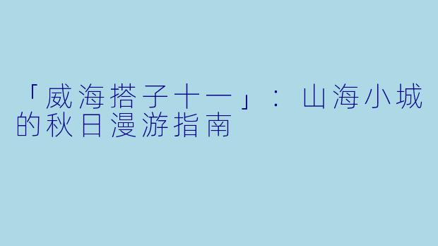 「威海搭子十一」：山海小城的秋日漫游指南
