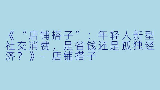《“店铺搭子”：年轻人新型社交消费，是省钱还是孤独经济？》-店铺搭子