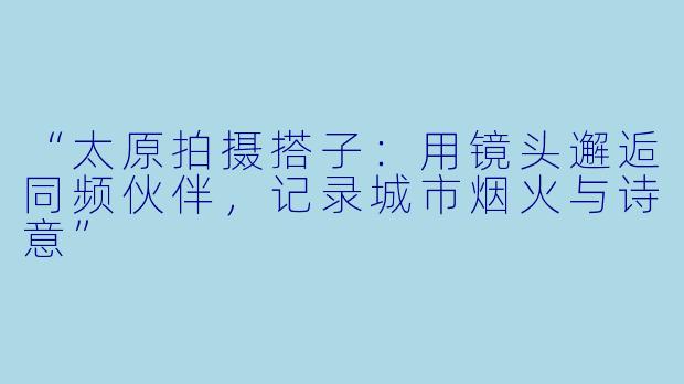 “太原拍摄搭子：用镜头邂逅同频伙伴，记录城市烟火与诗意”