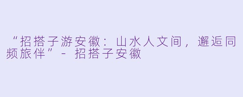 “招搭子游安徽：山水人文间，邂逅同频旅伴”-招搭子安徽
