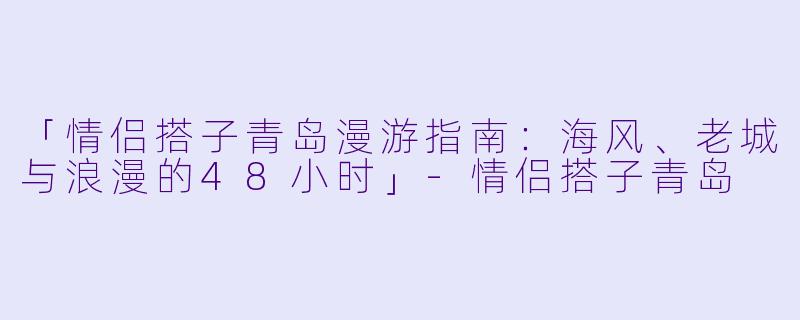 「情侣搭子青岛漫游指南：海风、老城与浪漫的48小时」-情侣搭子青岛