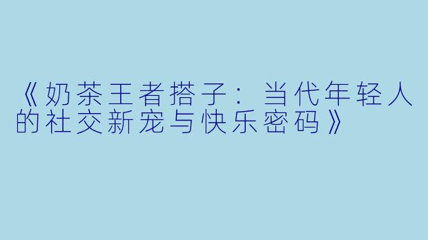 《奶茶王者搭子：当代年轻人的社交新宠与快乐密码》