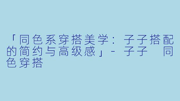 「同色系穿搭美学：子子搭配的简约与高级感」-子子 同色穿搭