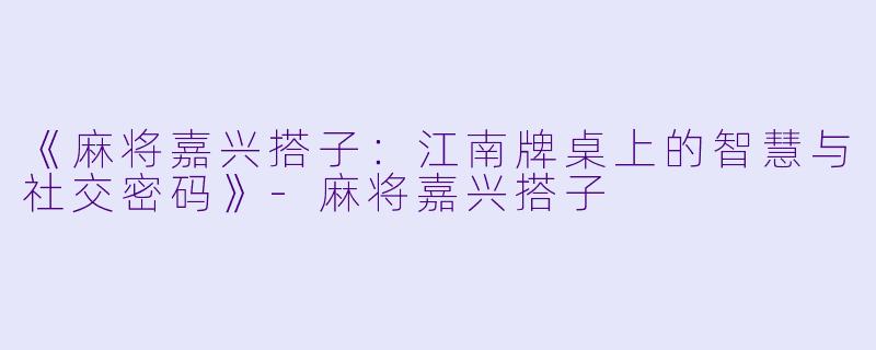 《麻将嘉兴搭子：江南牌桌上的智慧与社交密码》-麻将嘉兴搭子