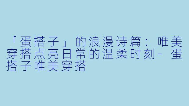 「蛋搭子」的浪漫诗篇：唯美穿搭点亮日常的温柔时刻-蛋搭子唯美穿搭