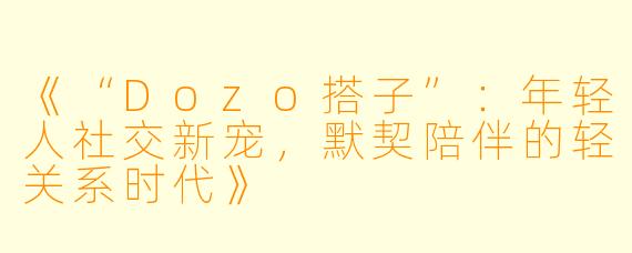 《“Dozo搭子”：年轻人社交新宠，默契陪伴的轻关系时代》