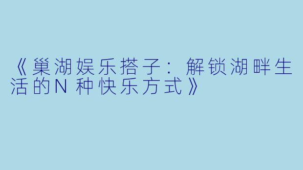 《巢湖娱乐搭子:解锁湖畔生活的N种快乐方式》