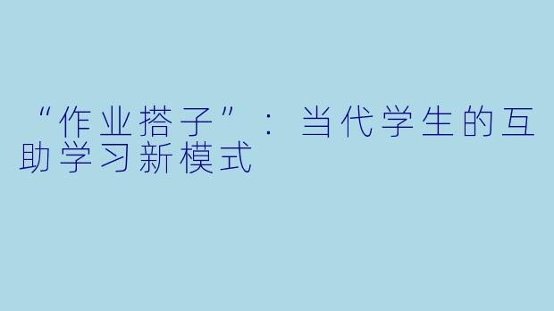 “作业搭子”：当代学生的互助学习新模式