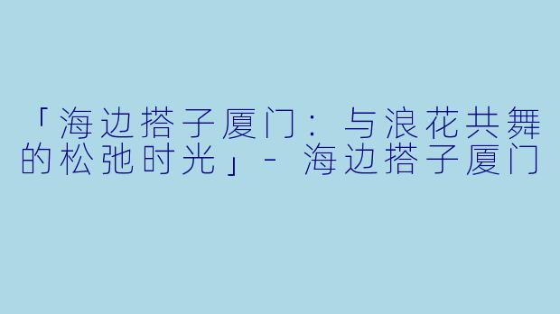 「海边搭子厦门：与浪花共舞的松弛时光」-海边搭子厦门