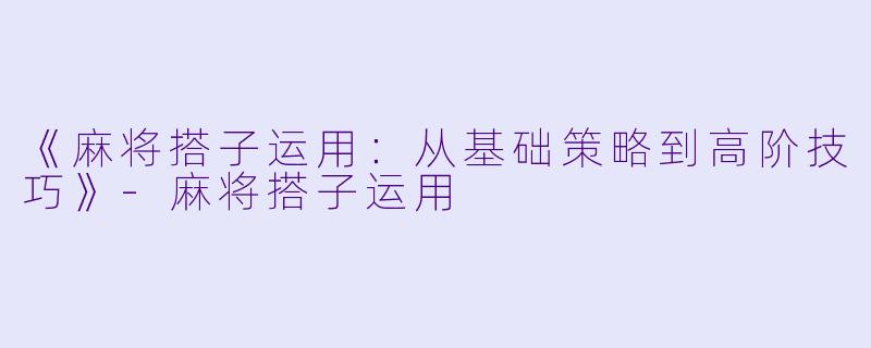《麻将搭子运用：从基础策略到高阶技巧》-麻将搭子运用