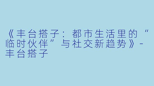 《丰台搭子：都市生活里的“临时伙伴”与社交新趋势》-丰台搭子