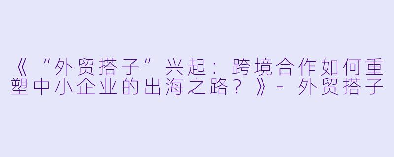 《“外贸搭子”兴起：跨境合作如何重塑中小企业的出海之路？》-外贸搭子