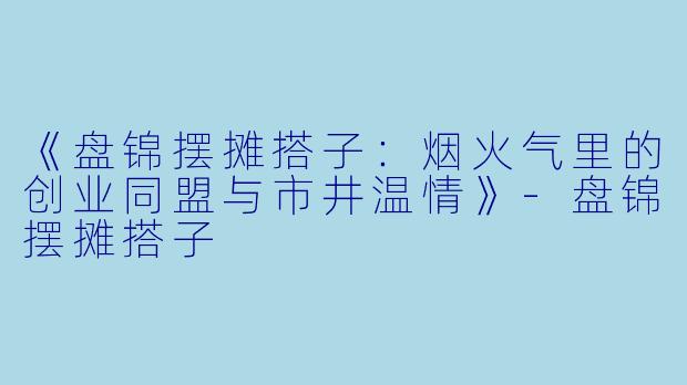 《盘锦摆摊搭子：烟火气里的创业同盟与市井温情》-盘锦摆摊搭子