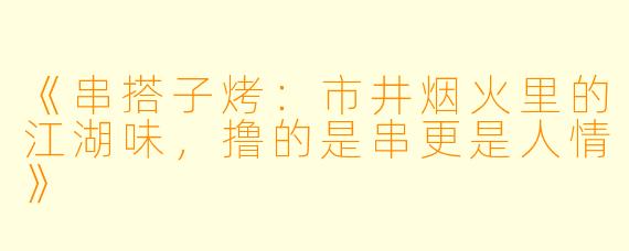 《串搭子烤：市井烟火里的江湖味，撸的是串更是人情》