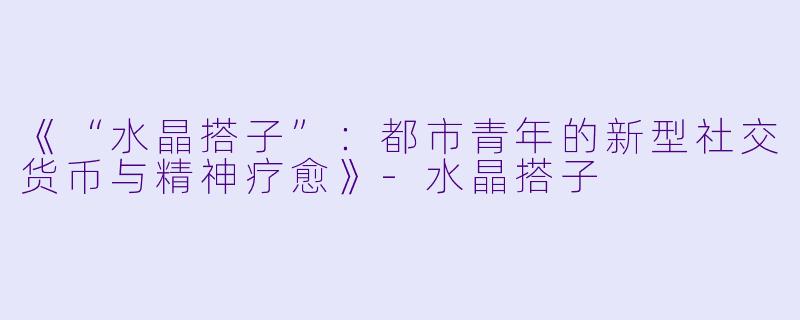 《“水晶搭子”：都市青年的新型社交货币与精神疗愈》-水晶搭子