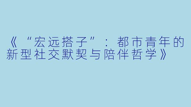 《“宏远搭子”：都市青年的新型社交默契与陪伴哲学》