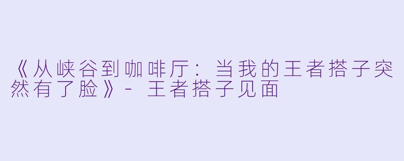《从峡谷到咖啡厅：当我的王者搭子突然有了脸》-王者搭子见面