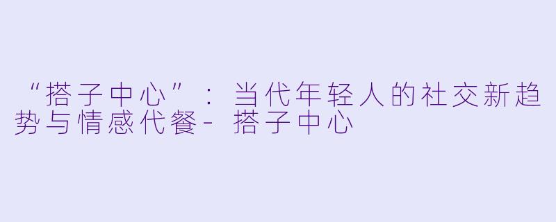 “搭子中心”：当代年轻人的社交新趋势与情感代餐-搭子中心