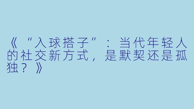 《“入球搭子”：当代年轻人的社交新方式，是默契还是孤独？》