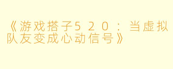 《游戏搭子520：当虚拟队友变成心动信号》