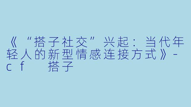 《“搭子社交”兴起：当代年轻人的新型情感连接方式》