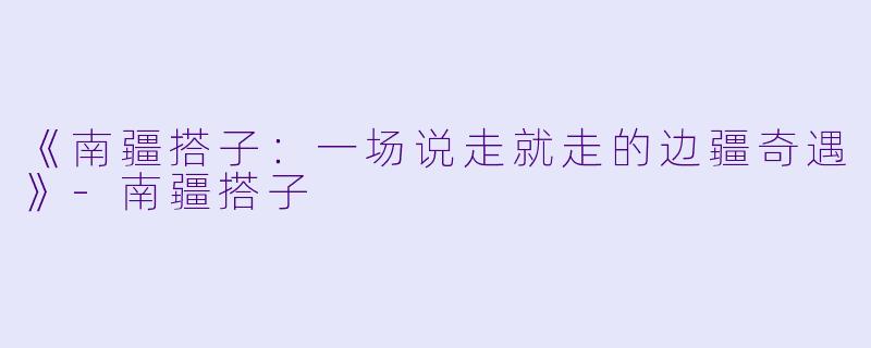 《南疆搭子:一场说走就走的边疆奇遇》