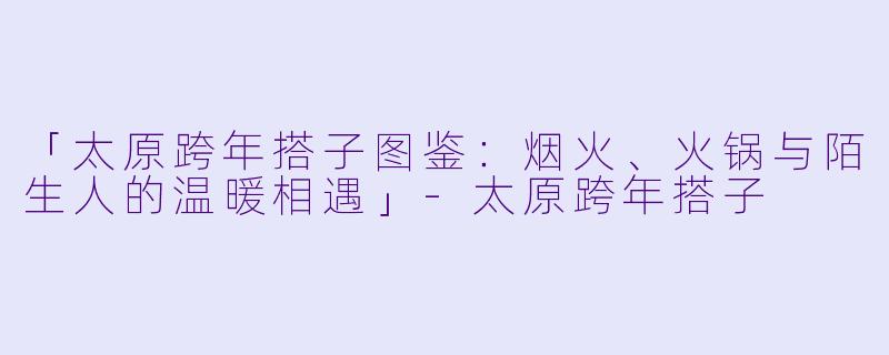 「太原跨年搭子图鉴：烟火、火锅与陌生人的温暖相遇」-太原跨年搭子