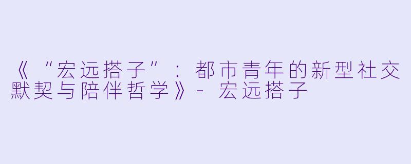 《“宏远搭子”：都市青年的新型社交默契与陪伴哲学》-宏远搭子