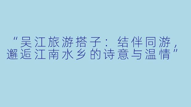 “吴江旅游搭子：结伴同游，邂逅江南水乡的诗意与温情”