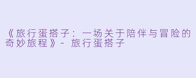 《旅行蛋搭子:一场关于陪伴与冒险的奇妙旅程》
