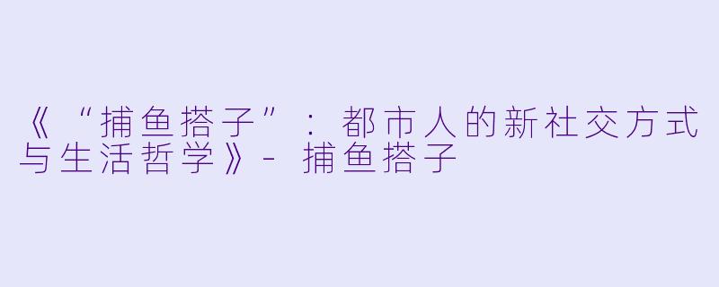 《“捕鱼搭子”:都市人的新社交方式与生活哲学》