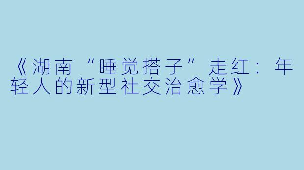 《湖南“睡觉搭子”走红：年轻人的新型社交治愈学》