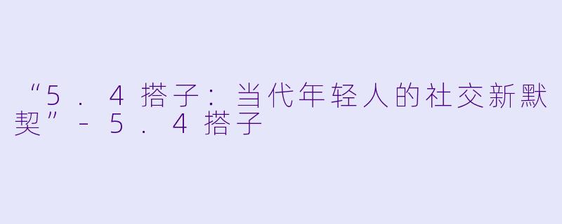 “5.4搭子：当代年轻人的社交新默契”-5.4搭子